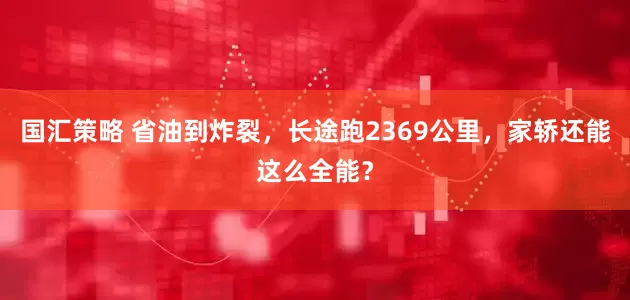 国汇策略 省油到炸裂，长途跑2369公里，家轿还能这么全能？