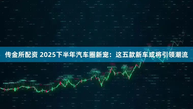 传金所配资 2025下半年汽车圈新宠：这五款新车或将引领潮流