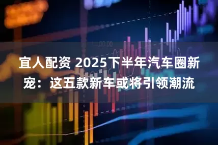 宜人配资 2025下半年汽车圈新宠：这五款新车或将引领潮流