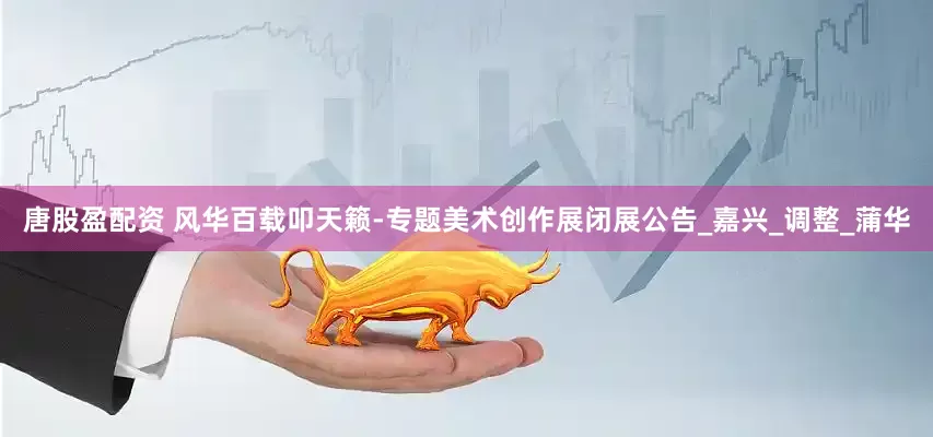 唐股盈配资 风华百载叩天籁-专题美术创作展闭展公告_嘉兴_调整_蒲华