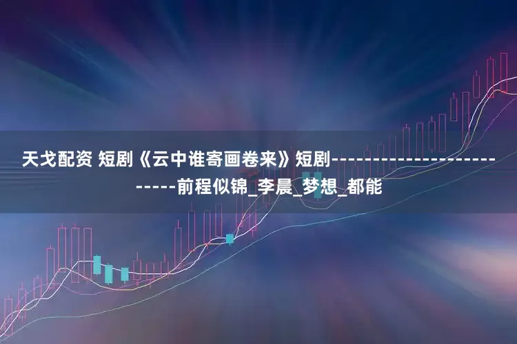 天戈配资 短剧《云中谁寄画卷来》短剧-------------------------前程似锦_李晨_梦想_都能