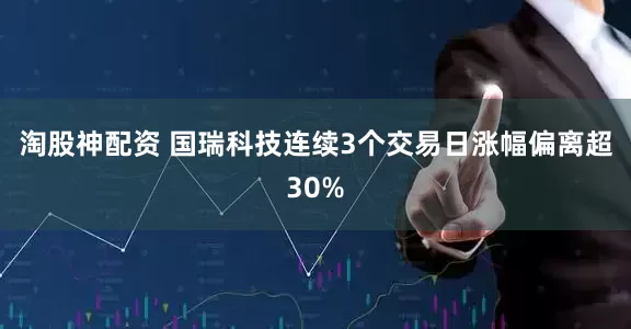 淘股神配资 国瑞科技连续3个交易日涨幅偏离超30%