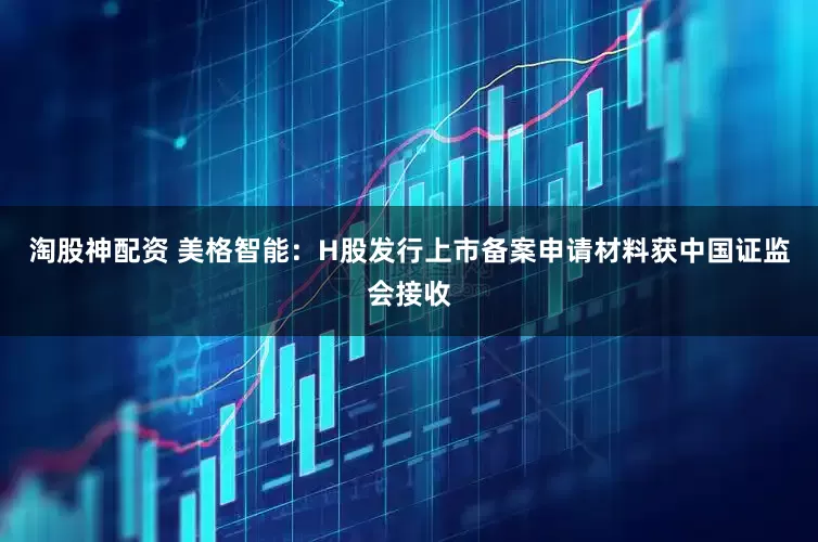 淘股神配资 美格智能：H股发行上市备案申请材料获中国证监会接收