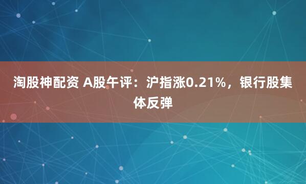 淘股神配资 A股午评：沪指涨0.21%，银行股集体反弹
