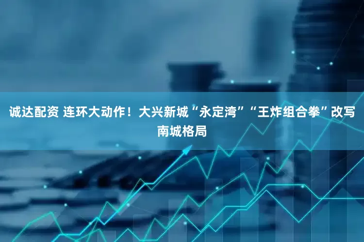 诚达配资 连环大动作！大兴新城“永定湾”“王炸组合拳”改写南城格局