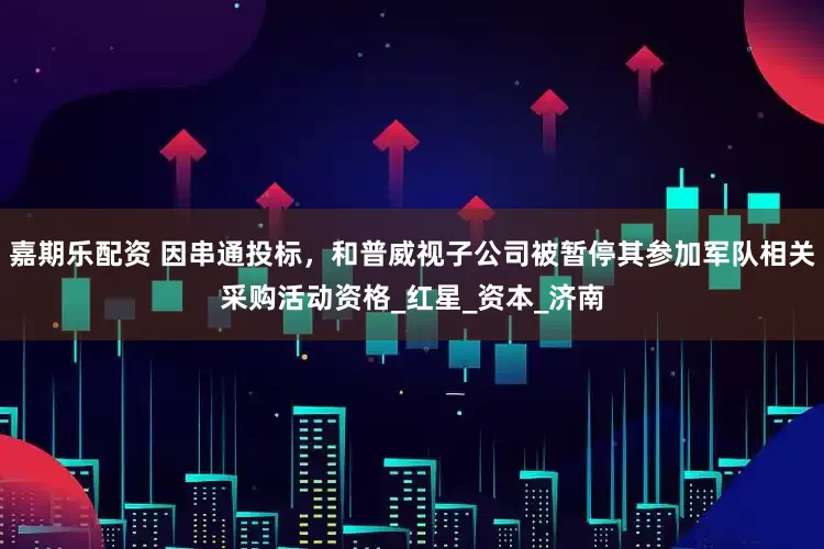 嘉期乐配资 因串通投标，和普威视子公司被暂停其参加军队相关采购活动资格_红星_资本_济南