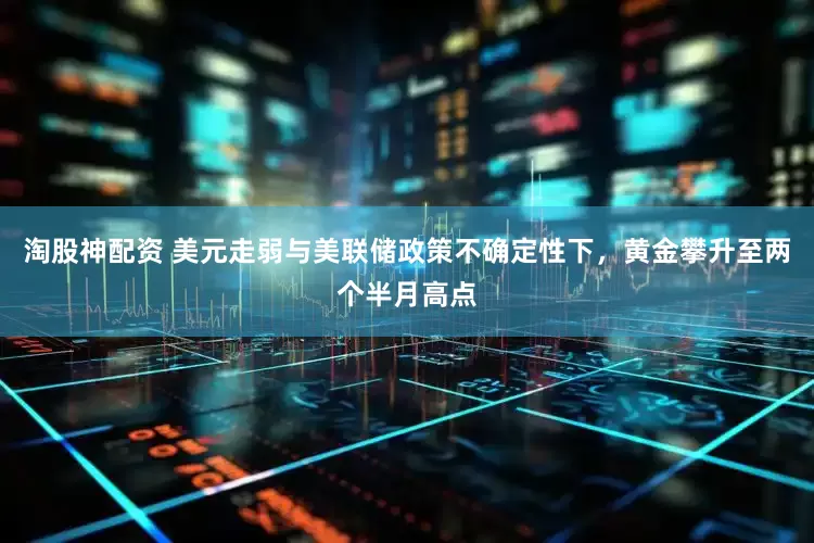 淘股神配资 美元走弱与美联储政策不确定性下，黄金攀升至两个半月高点