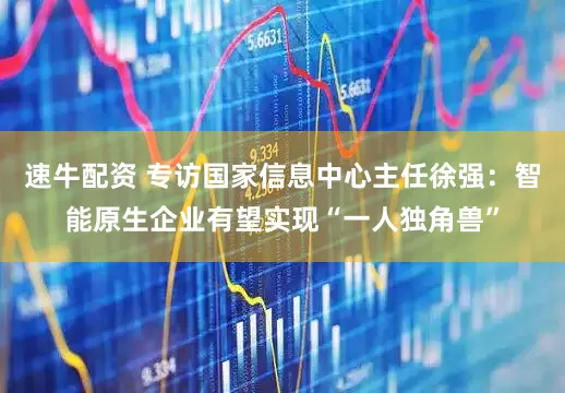 速牛配资 专访国家信息中心主任徐强：智能原生企业有望实现“一人独角兽”