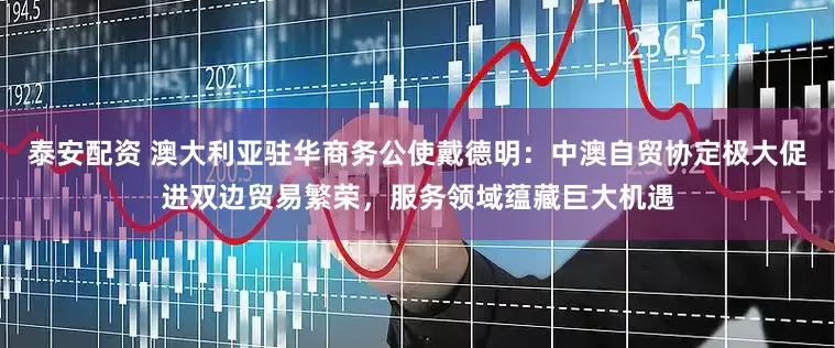 泰安配资 澳大利亚驻华商务公使戴德明：中澳自贸协定极大促进双边贸易繁荣，服务领域蕴藏巨大机遇