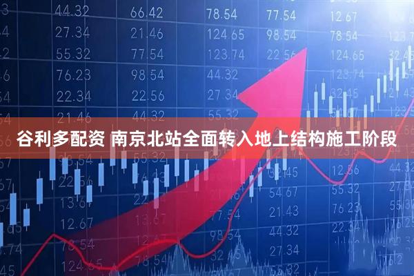 谷利多配资 南京北站全面转入地上结构施工阶段