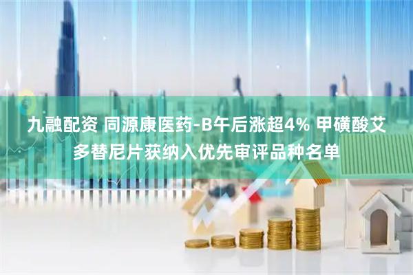 九融配资 同源康医药-B午后涨超4% 甲磺酸艾多替尼片获纳入优先审评品种名单