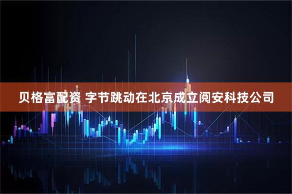 贝格富配资 字节跳动在北京成立阅安科技公司