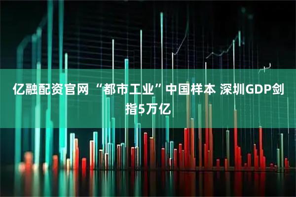 亿融配资官网 “都市工业”中国样本 深圳GDP剑指5万亿