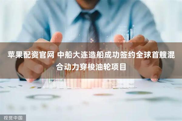 苹果配资官网 中船大连造船成功签约全球首艘混合动力穿梭油轮项目
