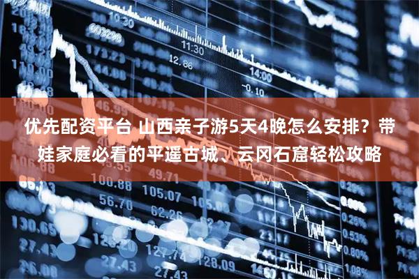 优先配资平台 山西亲子游5天4晚怎么安排？带娃家庭必看的平遥古城、云冈石窟轻松攻略